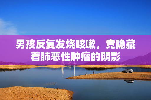 男孩反复发烧咳嗽，竟隐藏着肺恶性肿瘤的阴影