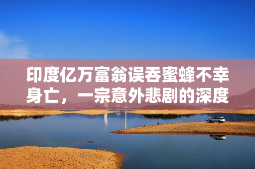 印度亿万富翁误吞蜜蜂不幸身亡，一宗意外悲剧的深度解析