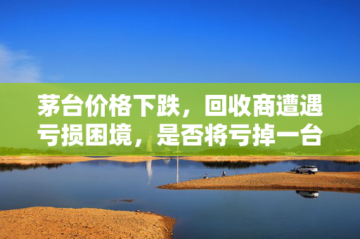 茅台价格下跌，回收商遭遇亏损困境，是否将亏掉一台奔驰？