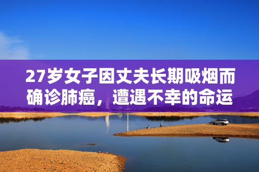 27岁女子因丈夫长期吸烟而确诊肺癌，遭遇不幸的命运