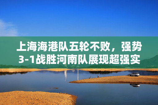 上海海港队五轮不败，强势3-1战胜河南队展现超强实力