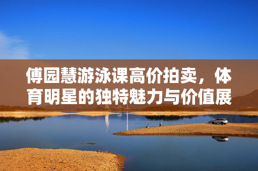 傅园慧游泳课高价拍卖，体育明星的独特魅力与价值展现