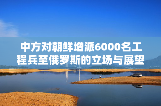 中方对朝鲜增派6000名工程兵至俄罗斯的立场与展望