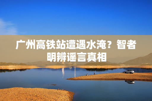 广州高铁站遭遇水淹？智者明辨谣言真相