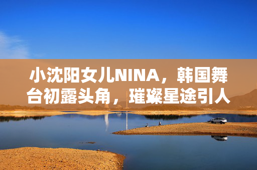 小沈阳女儿NINA，韩国舞台初露头角，璀璨星途引人期待