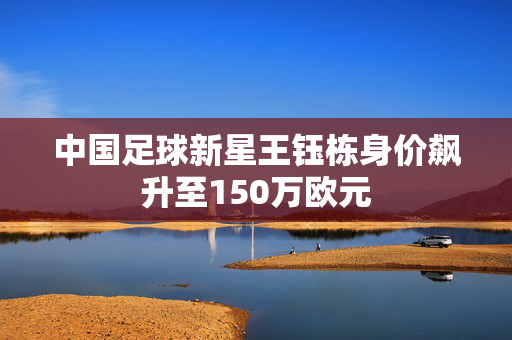 中国足球新星王钰栋身价飙升至150万欧元