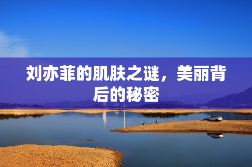 刘亦菲的肌肤之谜，美丽背后的秘密