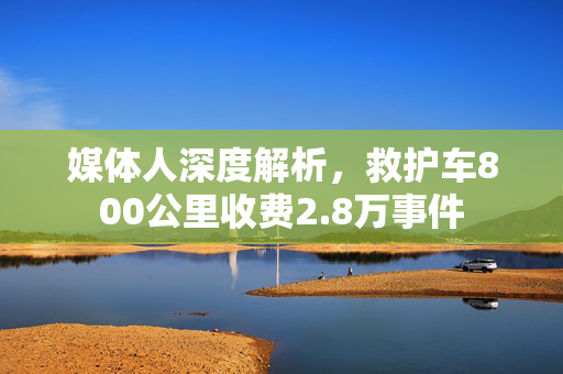 媒体人深度解析，救护车800公里收费2.8万事件