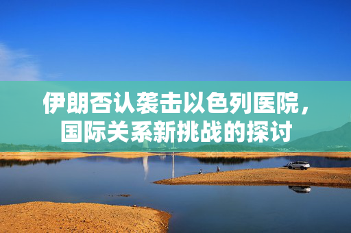 伊朗否认袭击以色列医院，国际关系新挑战的探讨