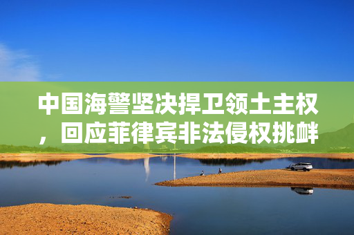 中国海警坚决捍卫领土主权，回应菲律宾非法侵权挑衅