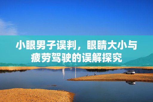 小眼男子误判，眼睛大小与疲劳驾驶的误解探究