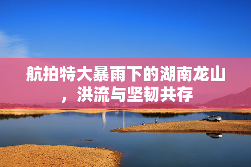 航拍特大暴雨下的湖南龙山，洪流与坚韧共存