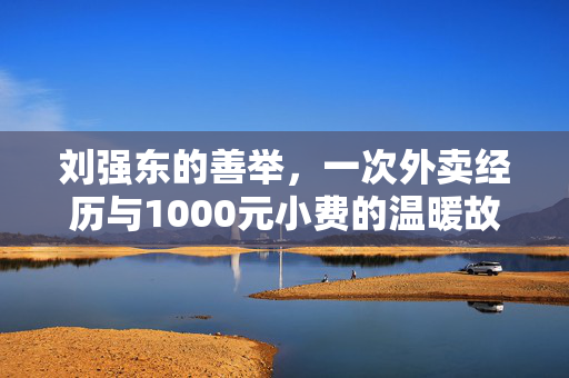 刘强东的善举，一次外卖经历与1000元小费的温暖故事