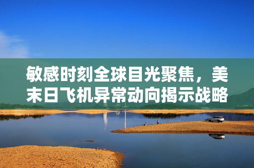 敏感时刻全球目光聚焦，美末日飞机异常动向揭示战略调整
