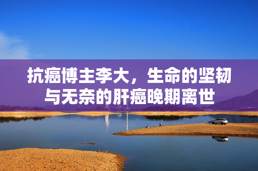 抗癌博主李大，生命的坚韧与无奈的肝癌晚期离世