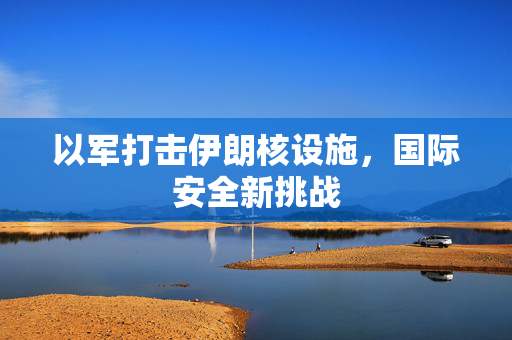 以军打击伊朗核设施，国际安全新挑战