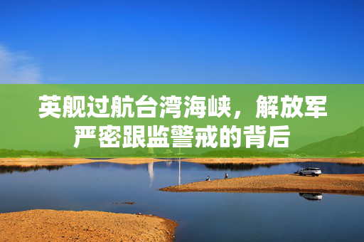 英舰过航台湾海峡，解放军严密跟监警戒的背后