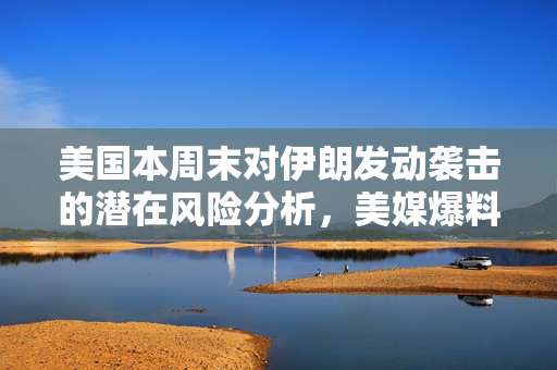 美国本周末对伊朗发动袭击的潜在风险分析，美媒爆料揭示的紧张局势
