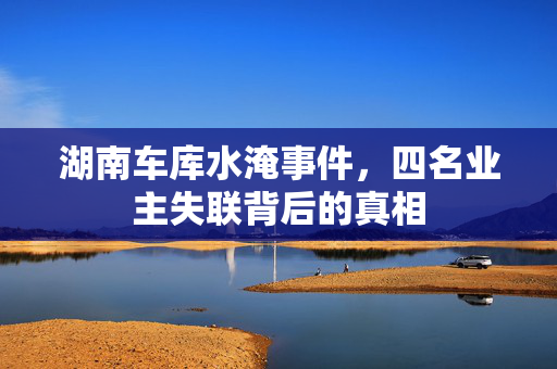 湖南车库水淹事件，四名业主失联背后的真相