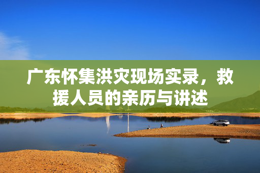 广东怀集洪灾现场实录，救援人员的亲历与讲述