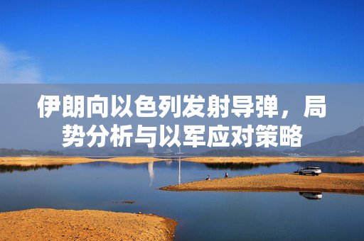 伊朗向以色列发射导弹，局势分析与以军应对策略