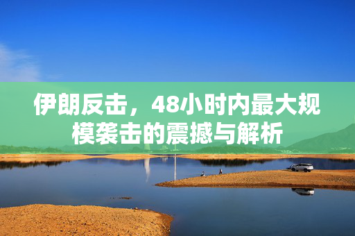 伊朗反击，48小时内最大规模袭击的震撼与解析