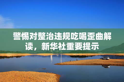 警惕对整治违规吃喝歪曲解读，新华社重要提示