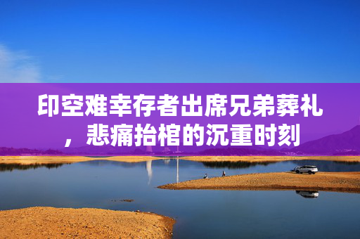 印空难幸存者出席兄弟葬礼，悲痛抬棺的沉重时刻