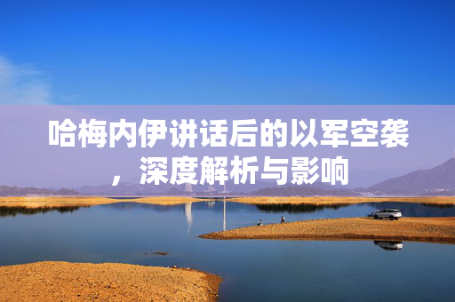 哈梅内伊讲话后的以军空袭，深度解析与影响
