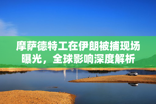 摩萨德特工在伊朗被捕现场曝光，全球影响深度解析