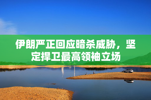 伊朗严正回应暗杀威胁，坚定捍卫最高领袖立场