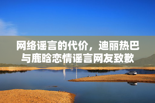 网络谣言的代价，迪丽热巴与鹿晗恋情谣言网友致歉