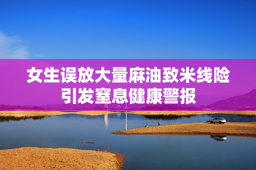 女生误放大量麻油致米线险引发窒息健康警报