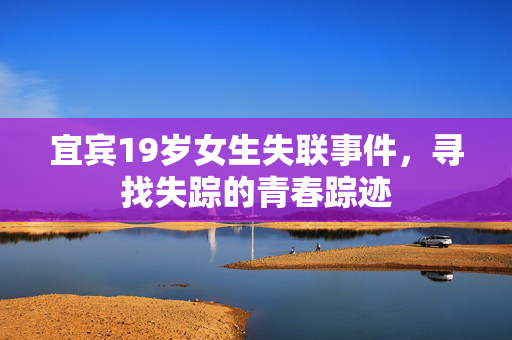 宜宾19岁女生失联事件，寻找失踪的青春踪迹