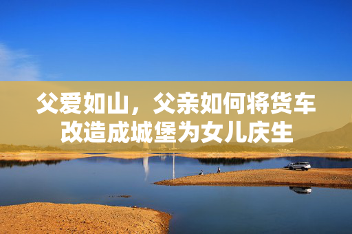 父爱如山，父亲如何将货车改造成城堡为女儿庆生