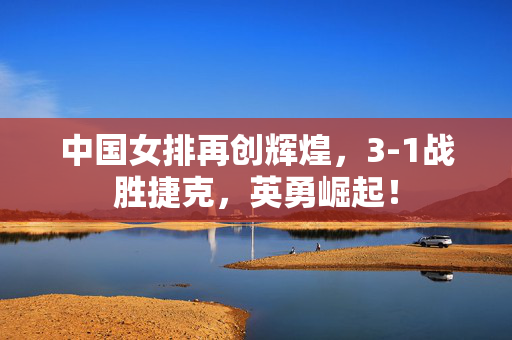 中国女排再创辉煌，3-1战胜捷克，英勇崛起！