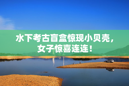 水下考古盲盒惊现小贝壳，女子惊喜连连！