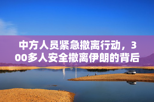 中方人员紧急撤离行动，300多人安全撤离伊朗的背后