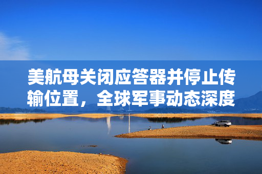 美航母关闭应答器并停止传输位置，全球军事动态深度解析