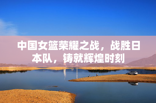 中国女篮荣耀之战，战胜日本队，铸就辉煌时刻
