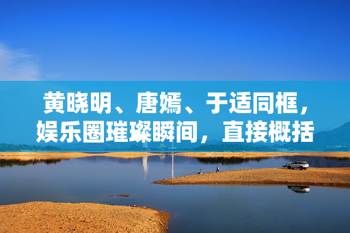 黄晓明、唐嫣、于适同框，娱乐圈璀璨瞬间，直接概括了您提供的内容，同时突出了黄晓明、唐嫣、于适的同框以及他们在娱乐圈的璀璨瞬间。