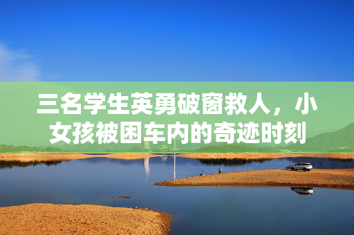 三名学生英勇破窗救人，小女孩被困车内的奇迹时刻