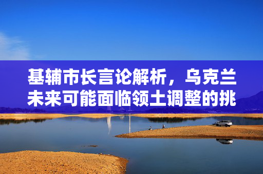 基辅市长言论解析，乌克兰未来可能面临领土调整的挑战