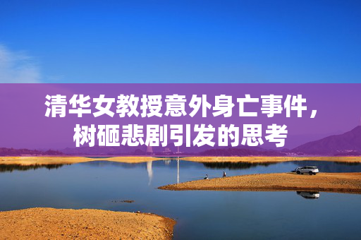 清华女教授意外身亡事件，树砸悲剧引发的思考