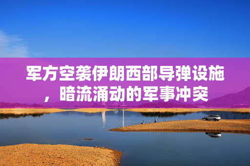 军方空袭伊朗西部导弹设施，暗流涌动的军事冲突