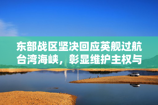 东部战区坚决回应英舰过航台湾海峡，彰显维护主权与和平稳定的坚定立场