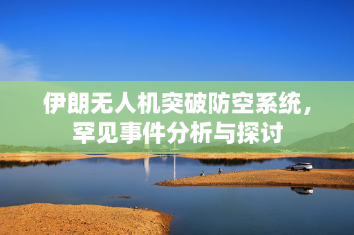 伊朗无人机突破防空系统，罕见事件分析与探讨