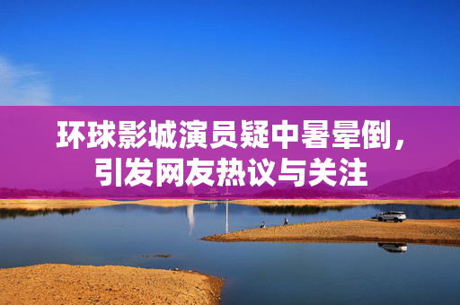 环球影城演员疑中暑晕倒，引发网友热议与关注