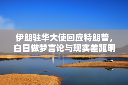 伊朗驻华大使回应特朗普，白日做梦言论与现实差距明显