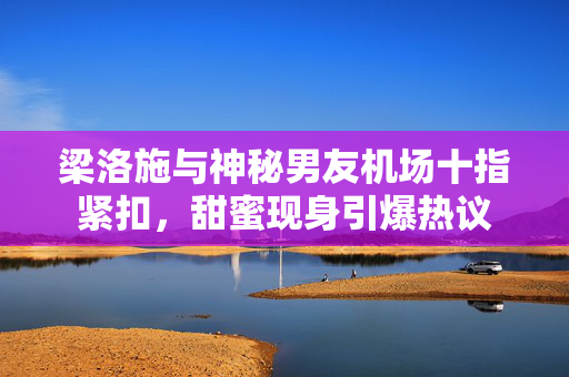 梁洛施与神秘男友机场十指紧扣，甜蜜现身引爆热议